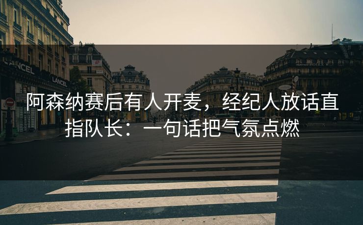 阿森纳赛后有人开麦，经纪人放话直指队长：一句话把气氛点燃