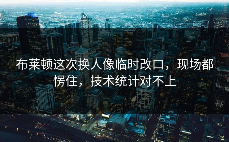 布莱顿这次换人像临时改口，现场都愣住，技术统计对不上