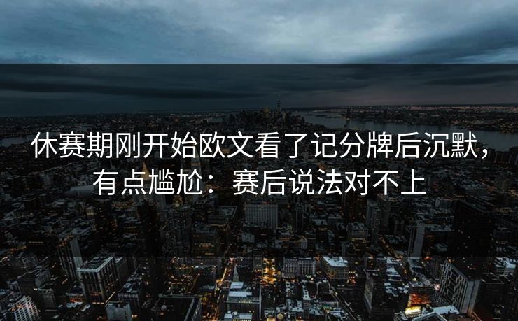 休赛期刚开始欧文看了记分牌后沉默，有点尴尬：赛后说法对不上
