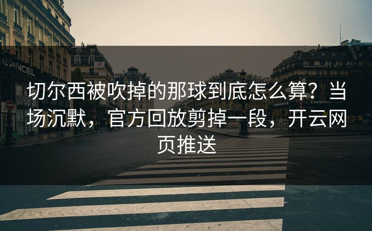 切尔西被吹掉的那球到底怎么算？当场沉默，官方回放剪掉一段，开云网页推送