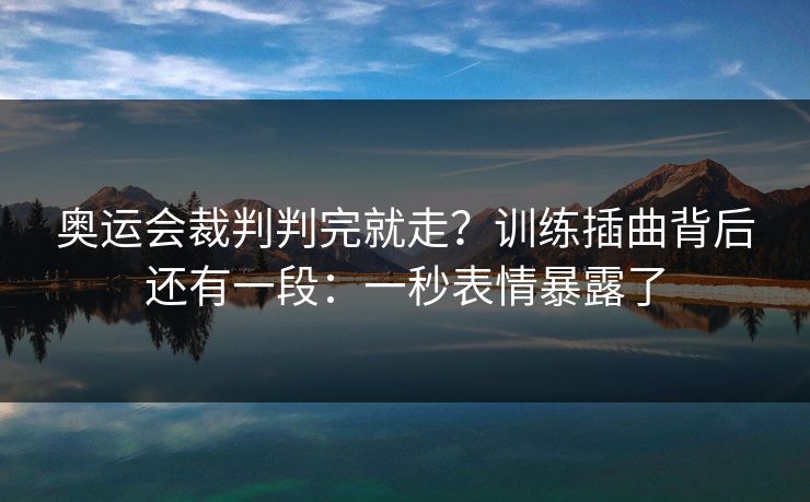 奥运会裁判判完就走？训练插曲背后还有一段：一秒表情暴露了
