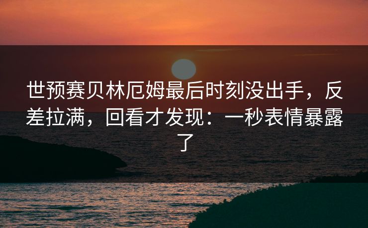 世预赛贝林厄姆最后时刻没出手，反差拉满，回看才发现：一秒表情暴露了