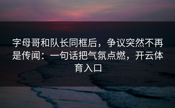 字母哥和队长同框后，争议突然不再是传闻：一句话把气氛点燃，开云体育入口