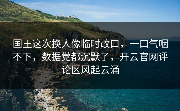 国王这次换人像临时改口，一口气咽不下，数据党都沉默了，开云官网评论区风起云涌