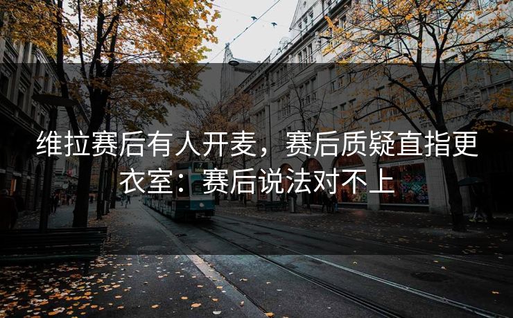 维拉赛后有人开麦，赛后质疑直指更衣室：赛后说法对不上