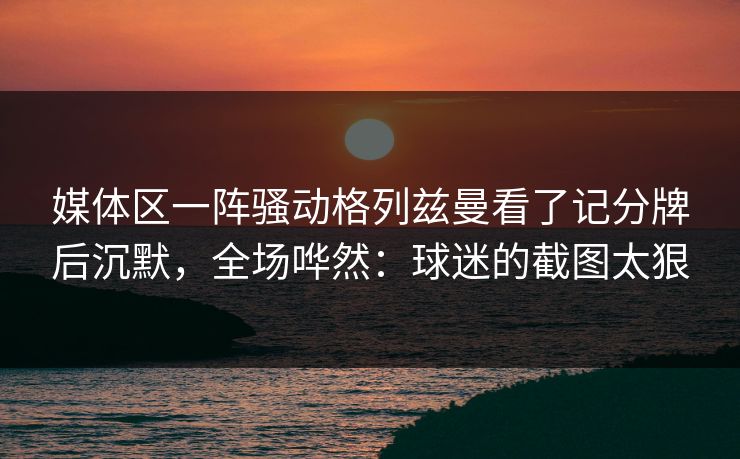 媒体区一阵骚动格列兹曼看了记分牌后沉默，全场哗然：球迷的截图太狠