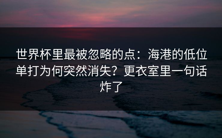 世界杯里最被忽略的点：海港的低位单打为何突然消失？更衣室里一句话炸了