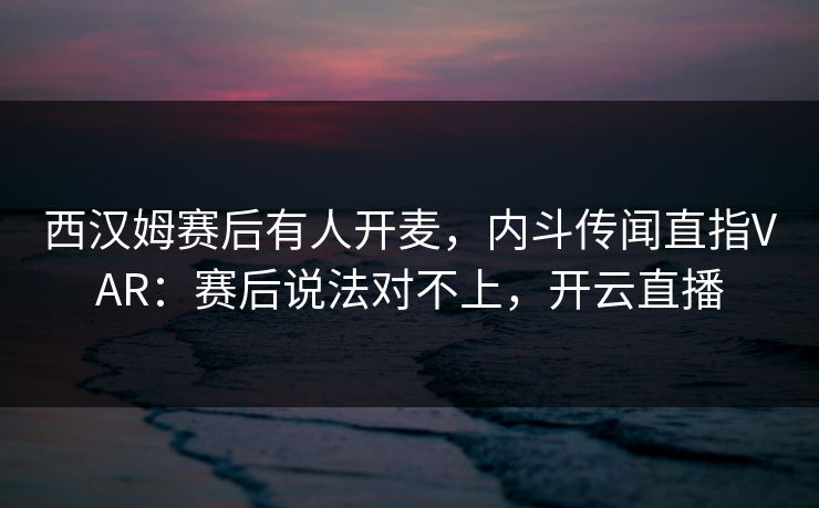 西汉姆赛后有人开麦，内斗传闻直指VAR：赛后说法对不上，开云直播