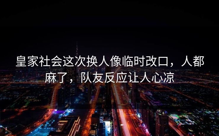 皇家社会这次换人像临时改口，人都麻了，队友反应让人心凉