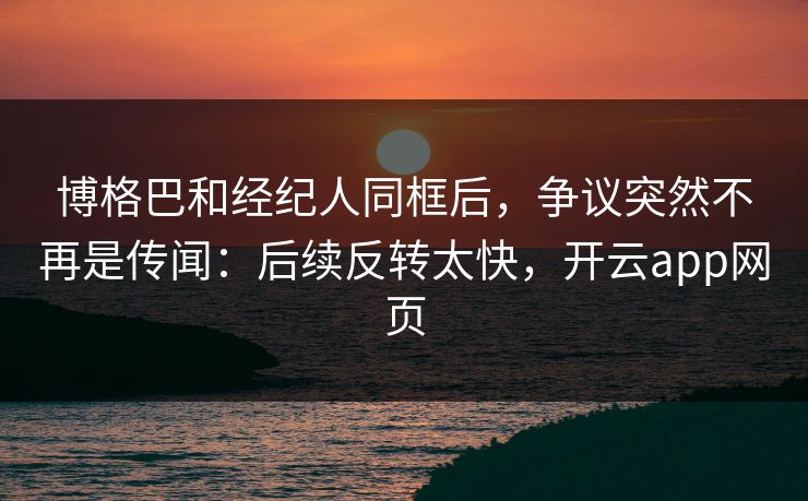 博格巴和经纪人同框后，争议突然不再是传闻：后续反转太快，开云app网页