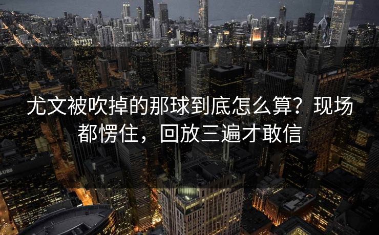尤文被吹掉的那球到底怎么算？现场都愣住，回放三遍才敢信