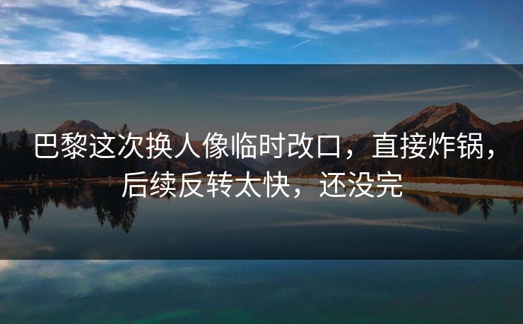 巴黎这次换人像临时改口，直接炸锅，后续反转太快，还没完