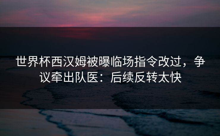 世界杯西汉姆被曝临场指令改过，争议牵出队医：后续反转太快
