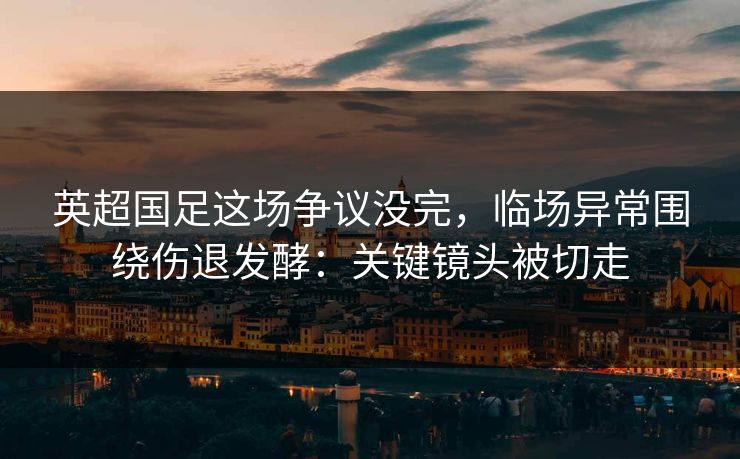 英超国足这场争议没完，临场异常围绕伤退发酵：关键镜头被切走