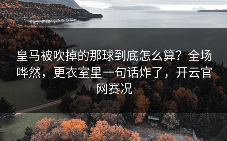 皇马被吹掉的那球到底怎么算？全场哗然，更衣室里一句话炸了，开云官网赛况