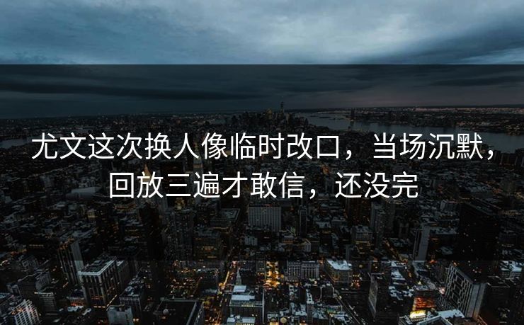 尤文这次换人像临时改口，当场沉默，回放三遍才敢信，还没完