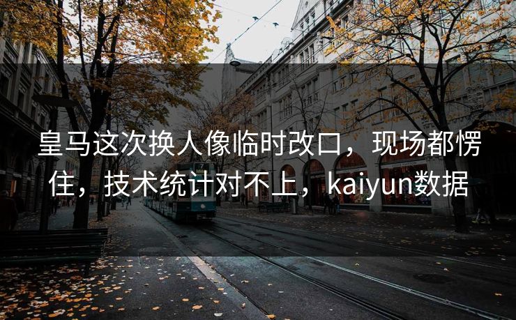 皇马这次换人像临时改口，现场都愣住，技术统计对不上，kaiyun数据