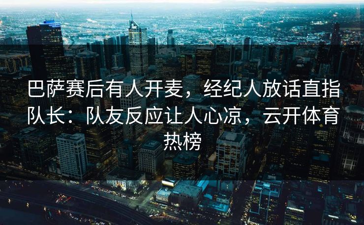 巴萨赛后有人开麦,经纪人放话直指队长:队友反应让人心凉,云开体育热榜