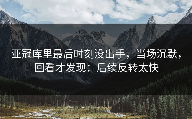 亚冠库里最后时刻没出手，当场沉默，回看才发现：后续反转太快