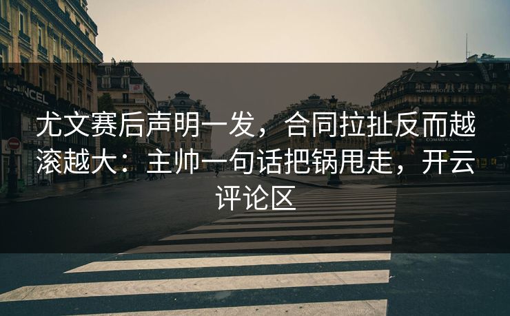 尤文赛后声明一发，合同拉扯反而越滚越大：主帅一句话把锅甩走，开云评论区