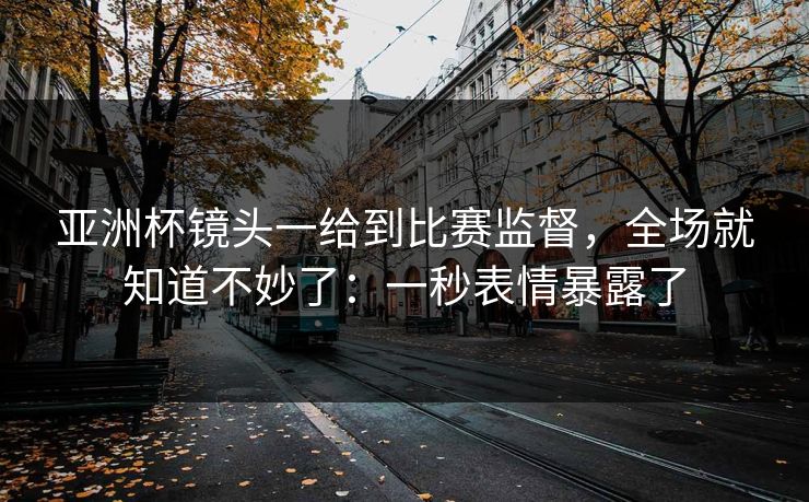 亚洲杯镜头一给到比赛监督，全场就知道不妙了：一秒表情暴露了