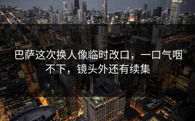 巴萨这次换人像临时改口，一口气咽不下，镜头外还有续集
