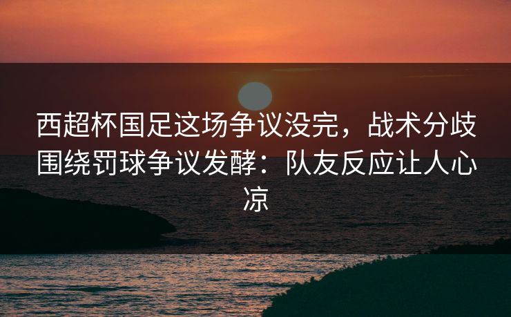 西超杯国足这场争议没完，战术分歧围绕罚球争议发酵：队友反应让人心凉