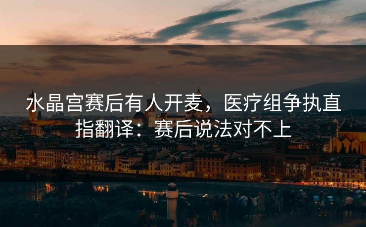 水晶宫赛后有人开麦，医疗组争执直指翻译：赛后说法对不上