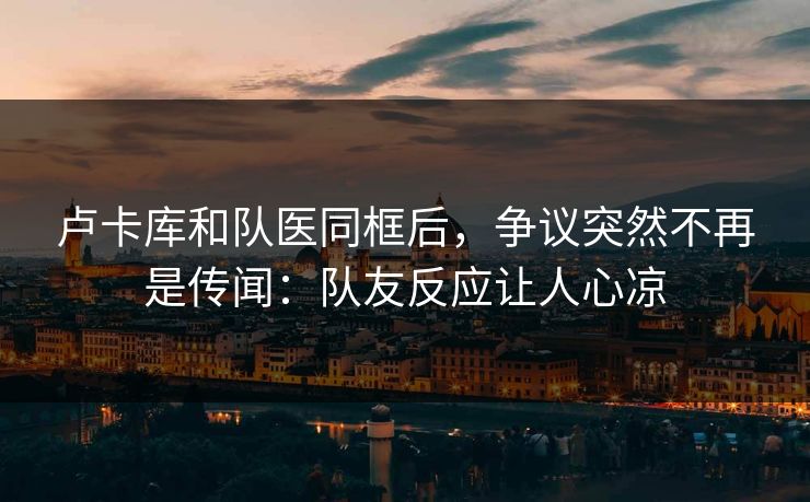 卢卡库和队医同框后，争议突然不再是传闻：队友反应让人心凉